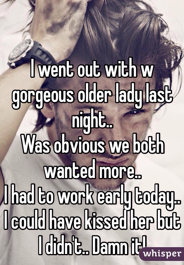 I went out with w gorgeous older lady last night..
Was obvious we both wanted more..
I had to work early today.. I could have kissed her but I didn't.. Damn it!