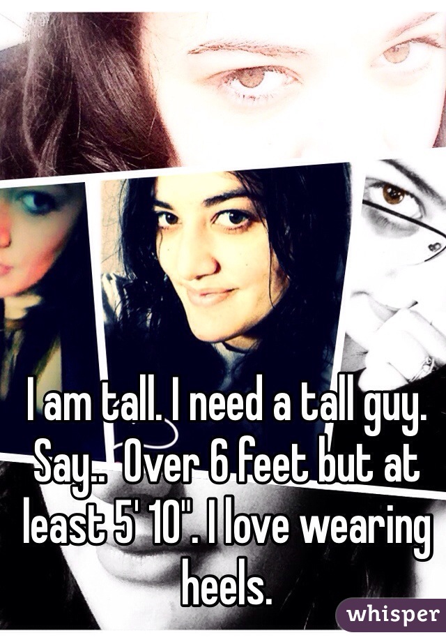 I am tall. I need a tall guy. Say..  Over 6 feet but at least 5' 10". I love wearing heels. 