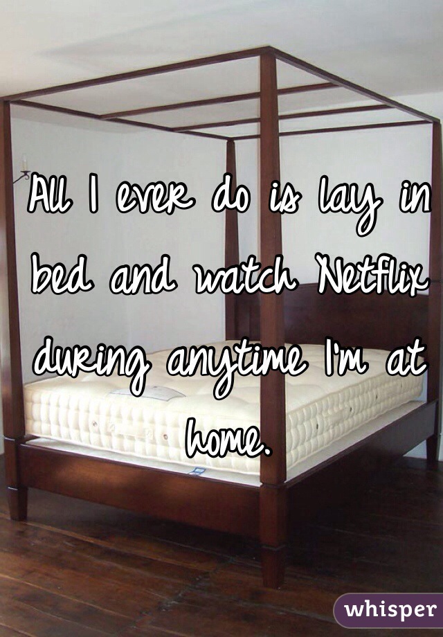 All I ever do is lay in bed and watch Netflix during anytime I'm at home.