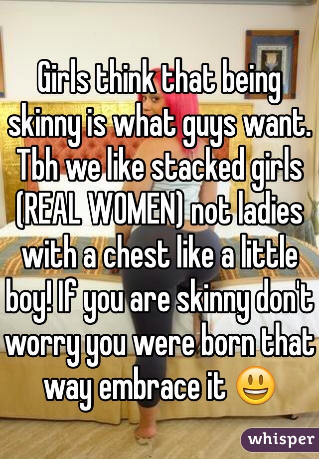 Girls think that being skinny is what guys want. Tbh we like stacked girls (REAL WOMEN) not ladies with a chest like a little boy! If you are skinny don't worry you were born that way embrace it 😃