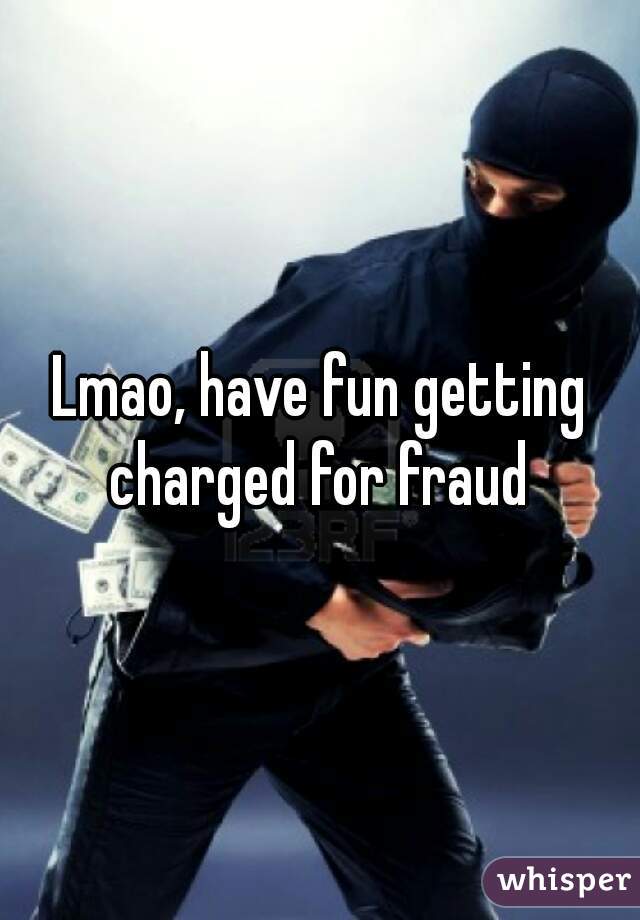Lmao, have fun getting charged for fraud 