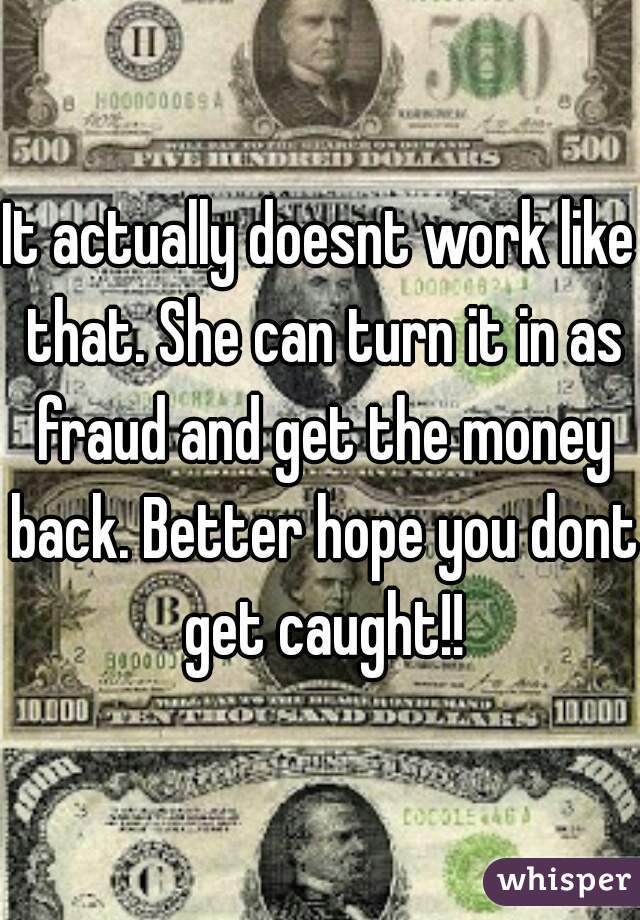 It actually doesnt work like that. She can turn it in as fraud and get the money back. Better hope you dont get caught!!