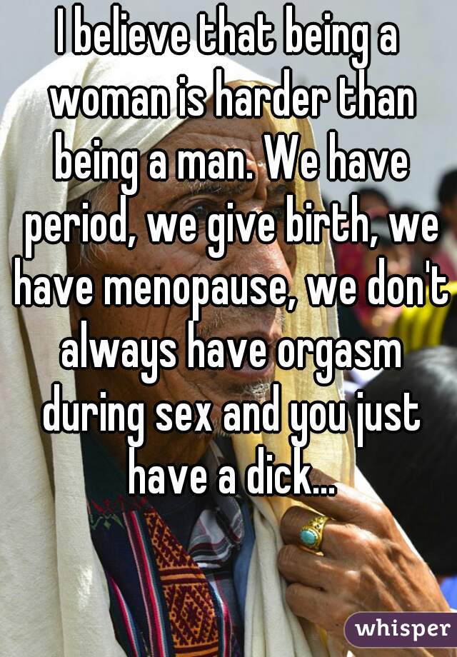 I believe that being a woman is harder than being a man. We have period, we give birth, we have menopause, we don't always have orgasm during sex and you just have a dick...