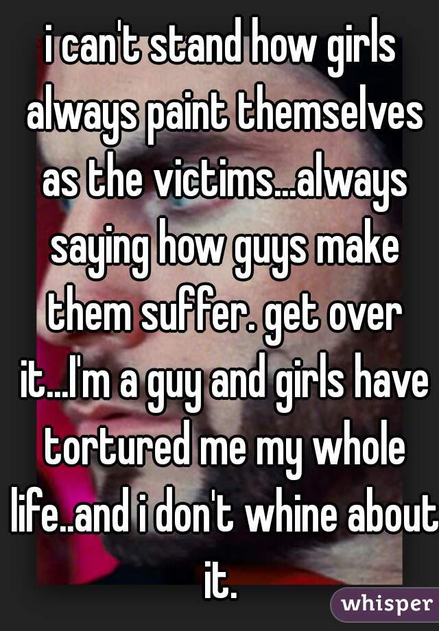i can't stand how girls always paint themselves as the victims...always saying how guys make them suffer. get over it...I'm a guy and girls have tortured me my whole life..and i don't whine about it. 