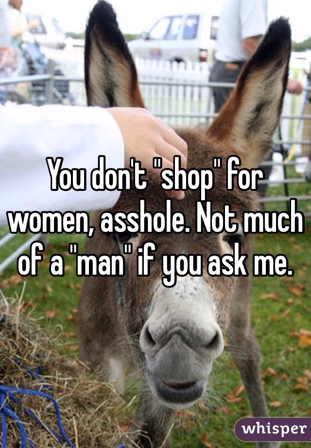 You don't "shop" for women, asshole. Not much of a "man" if you ask me.