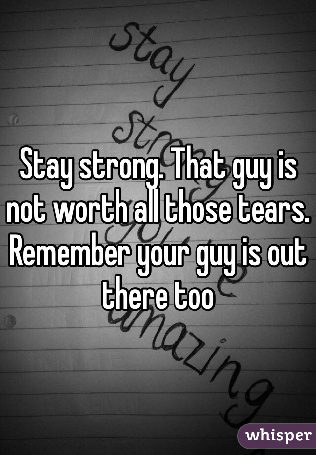 Stay strong. That guy is not worth all those tears. Remember your guy is out there too