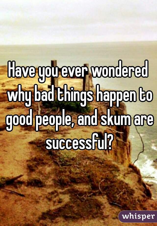 Have you ever wondered why bad things happen to good people, and skum are successful?