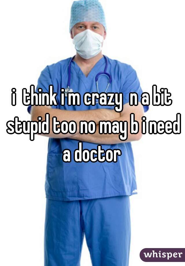 i  think i m crazy  n a bit stupid too no may b i need a doctor 
