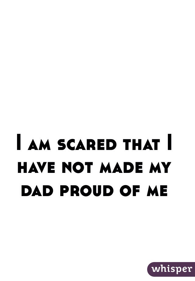 I am scared that I have not made my dad proud of me
