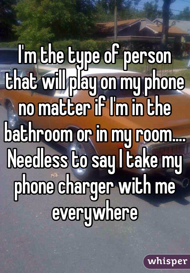 I'm the type of person that will play on my phone no matter if I'm in the bathroom or in my room.... Needless to say I take my phone charger with me everywhere 