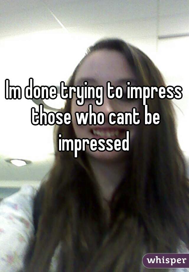 Im done trying to impress those who cant be impressed 