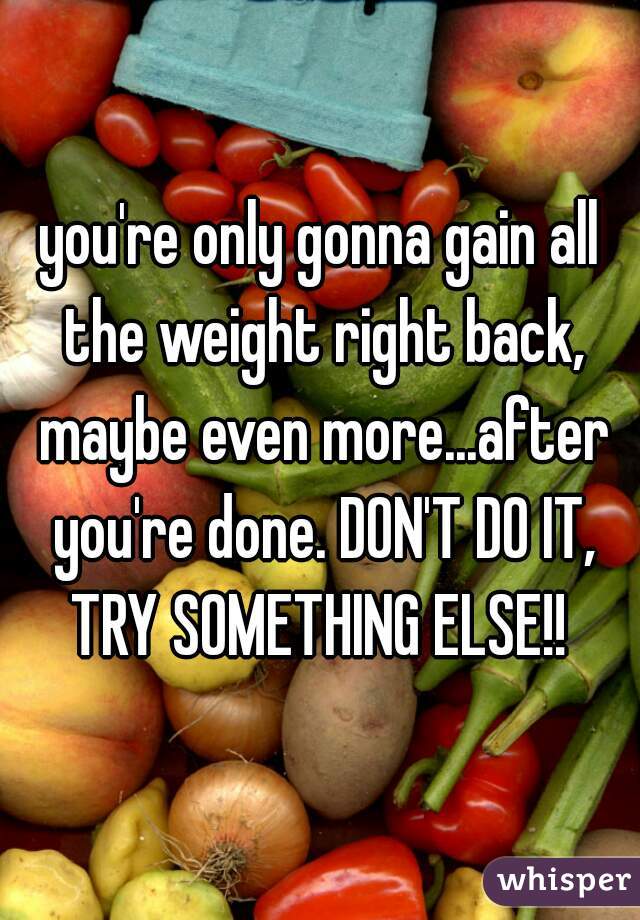 you're only gonna gain all the weight right back, maybe even more...after you're done. DON'T DO IT, TRY SOMETHING ELSE!! 