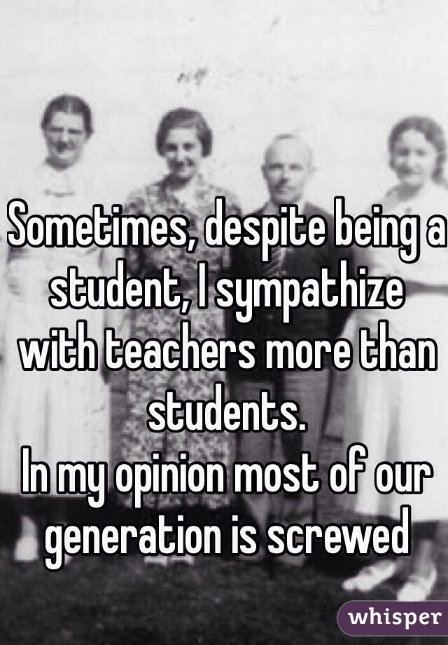 Sometimes, despite being a student, I sympathize with teachers more than students.
In my opinion most of our generation is screwed 