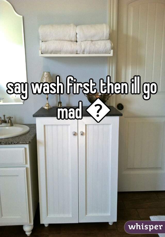 say wash first then ill go mad 😂