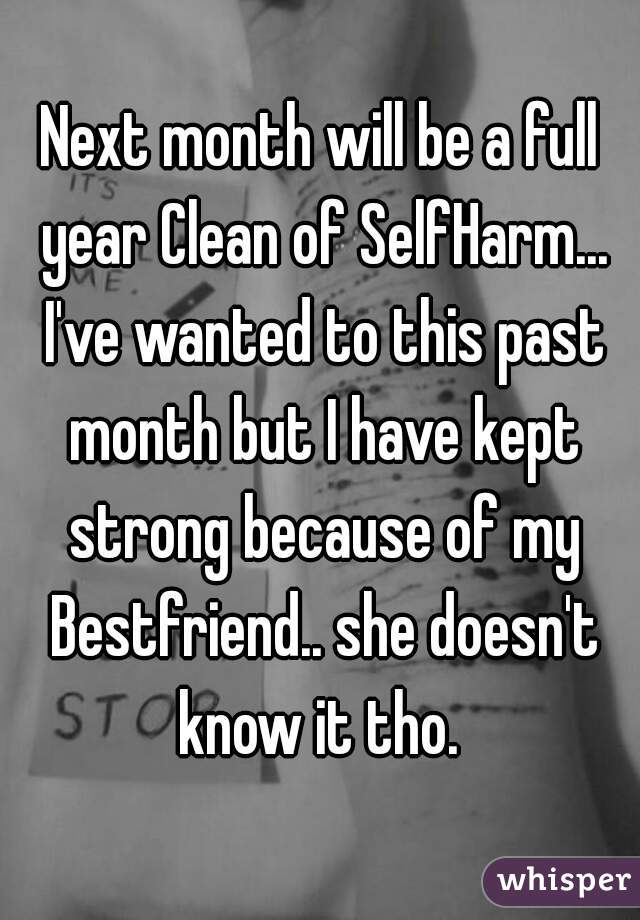 Next month will be a full year Clean of SelfHarm... I've wanted to this past month but I have kept strong because of my Bestfriend.. she doesn't know it tho. 