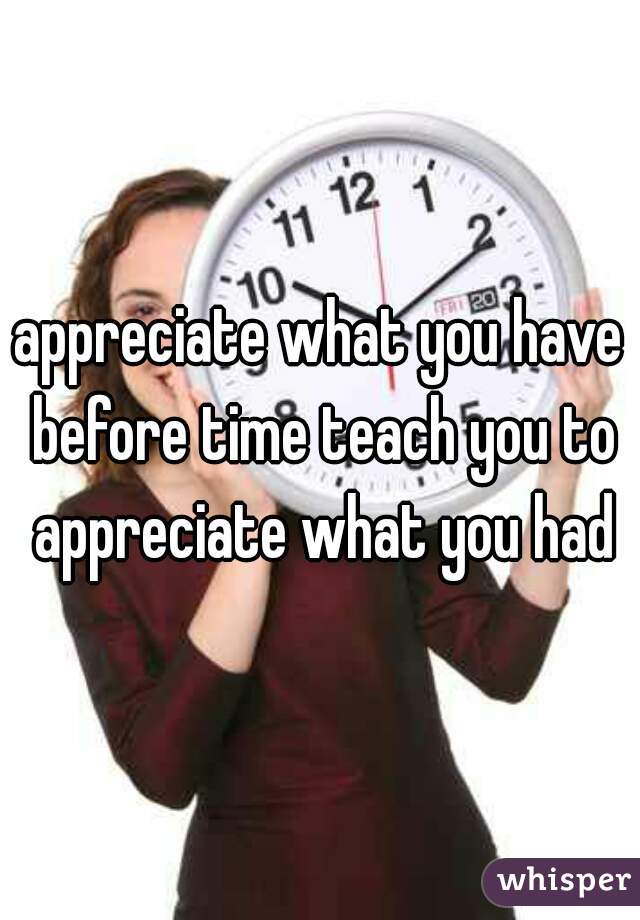 appreciate what you have before time teach you to appreciate what you had