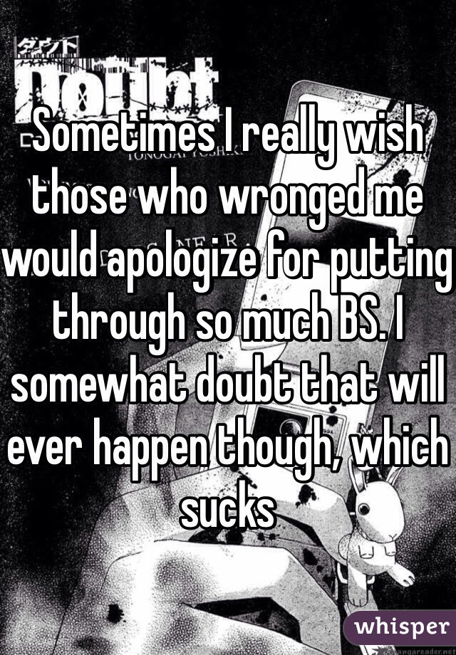 Sometimes I really wish those who wronged me would apologize for putting through so much BS. I somewhat doubt that will ever happen though, which sucks 