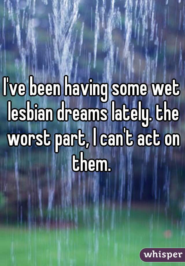 I've been having some wet lesbian dreams lately. the worst part, I can't act on them. 