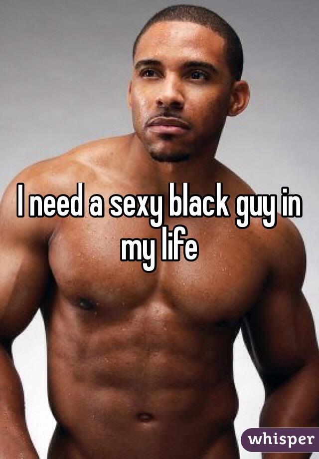 I need a sexy black guy in my life 

