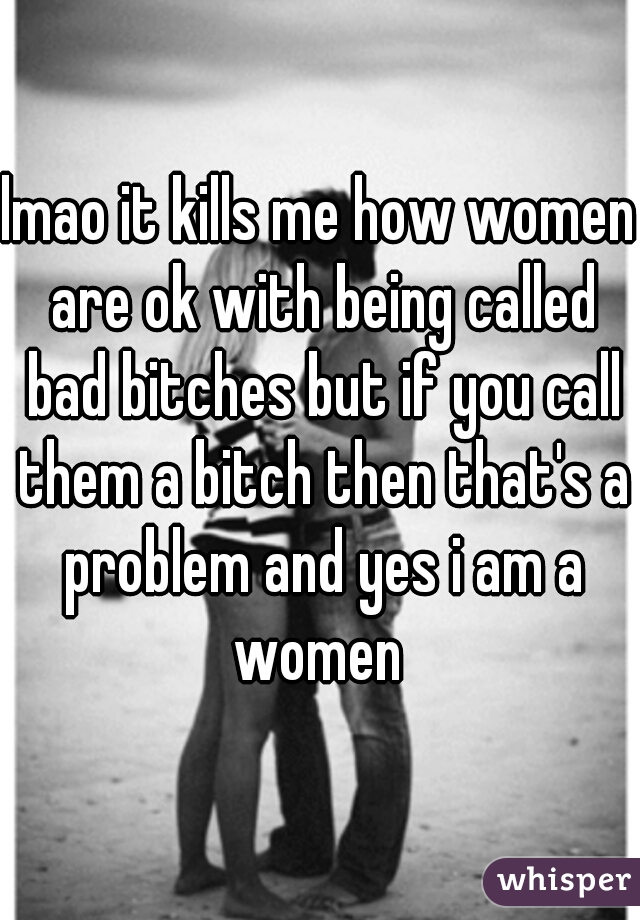 lmao it kills me how women are ok with being called bad bitches but if you call them a bitch then that's a problem and yes i am a women 
