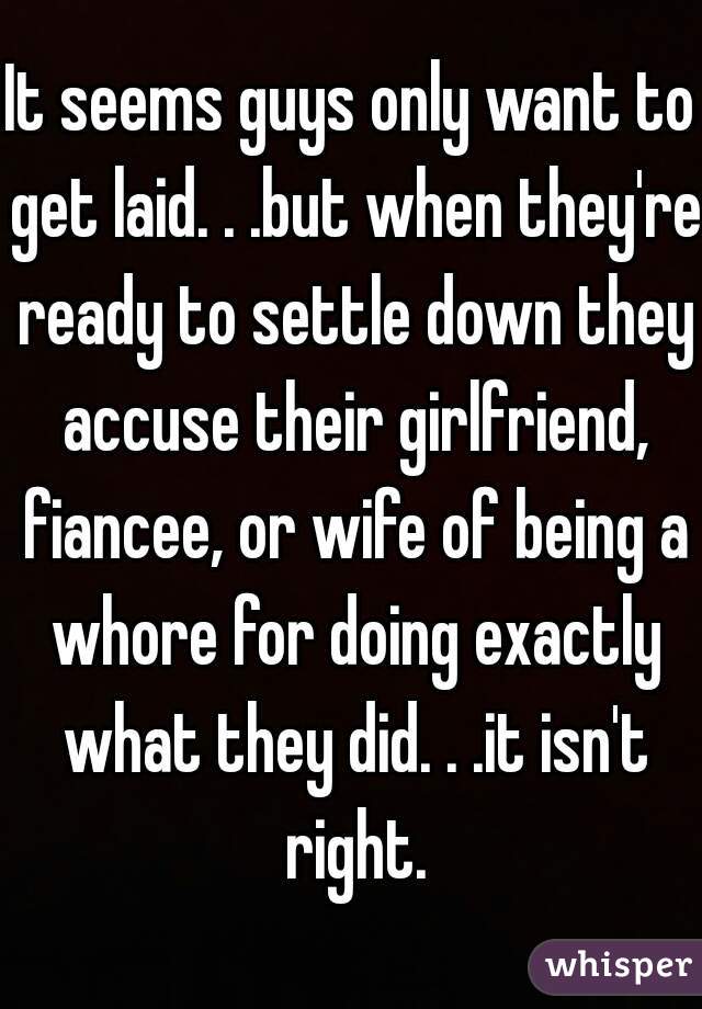 It seems guys only want to get laid. . .but when they're ready to settle down they accuse their girlfriend, fiancee, or wife of being a whore for doing exactly what they did. . .it isn't right.