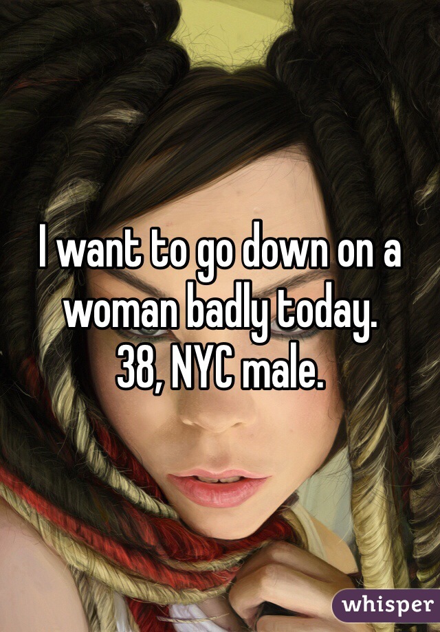 I want to go down on a woman badly today.
38, NYC male.