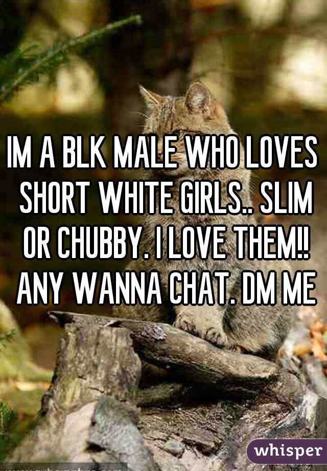 IM A BLK MALE WHO LOVES SHORT WHITE GIRLS.. SLIM OR CHUBBY. I LOVE THEM!! ANY WANNA CHAT. DM ME