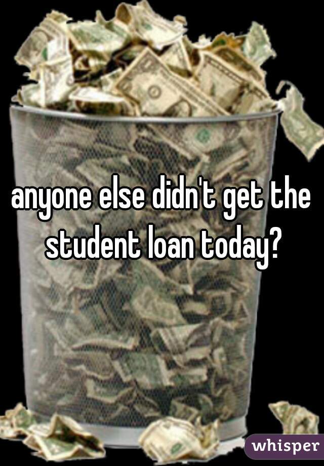anyone else didn't get the student loan today?