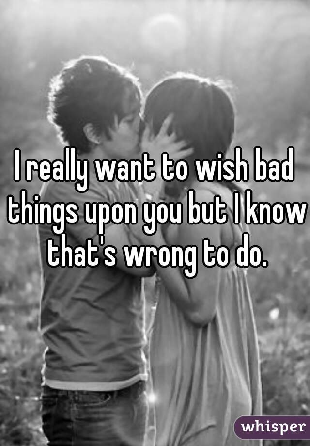 I really want to wish bad things upon you but I know that's wrong to do.
