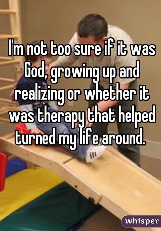 I'm not too sure if it was God, growing up and realizing or whether it was therapy that helped turned my life around. 