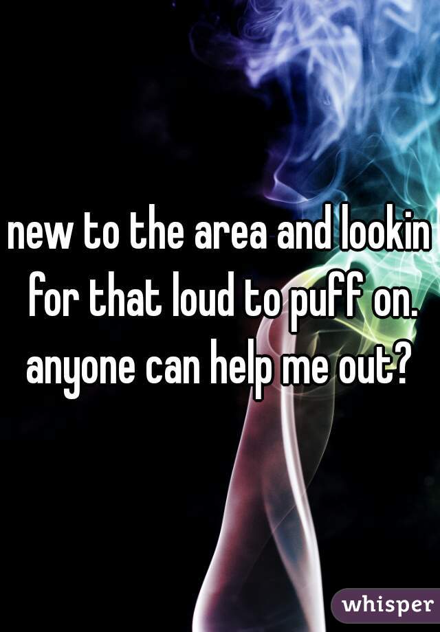 new to the area and lookin for that loud to puff on. anyone can help me out? 