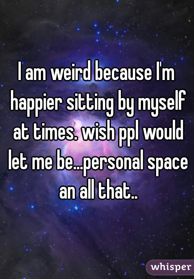 I am weird because I'm happier sitting by myself at times. wish ppl would let me be...personal space an all that..