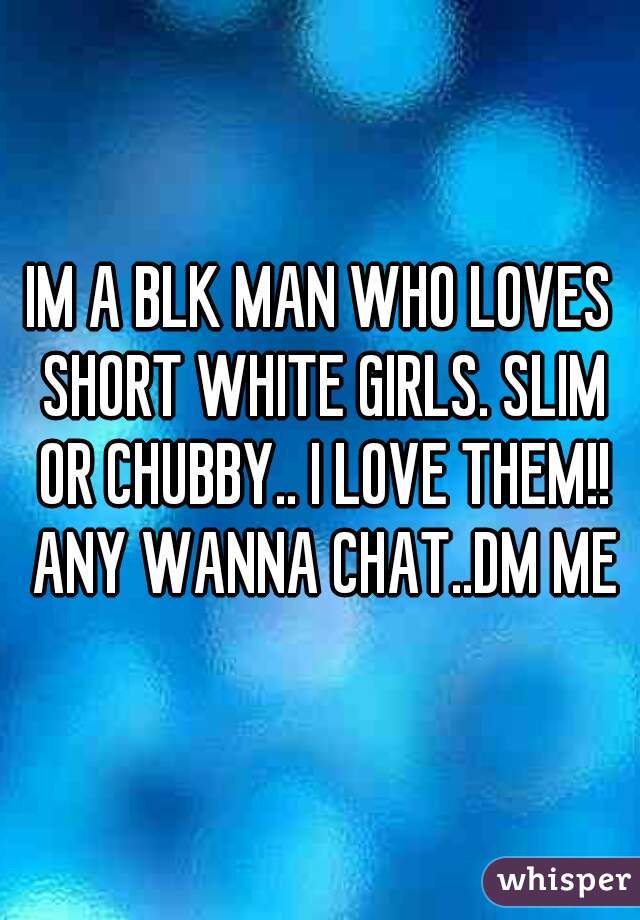 IM A BLK MAN WHO LOVES SHORT WHITE GIRLS. SLIM OR CHUBBY.. I LOVE THEM!! ANY WANNA CHAT..DM ME
