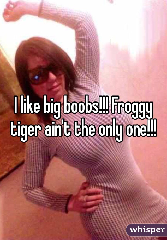 I like big boobs!!! Froggy tiger ain't the only one!!!
