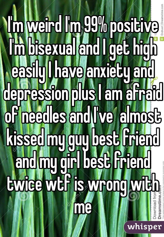 I'm weird I'm 99% positive I'm bisexual and I get high easily I have anxiety and depression plus I am afraid of needles and I've  almost kissed my guy best friend and my girl best friend twice wtf is wrong with me
