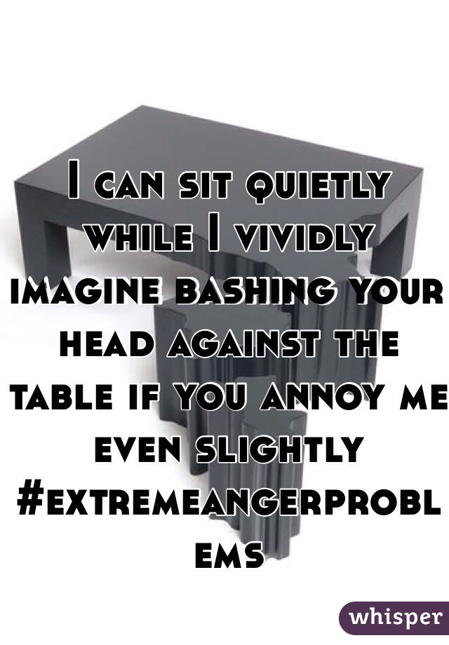 I can sit quietly while I vividly imagine bashing your head against the table if you annoy me even slightly #extremeangerproblems