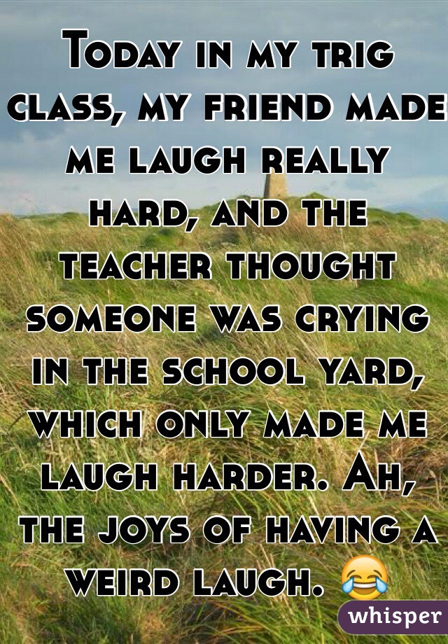 Today in my trig class, my friend made me laugh really hard, and the teacher thought someone was crying in the school yard, which only made me laugh harder. Ah, the joys of having a weird laugh. 😂