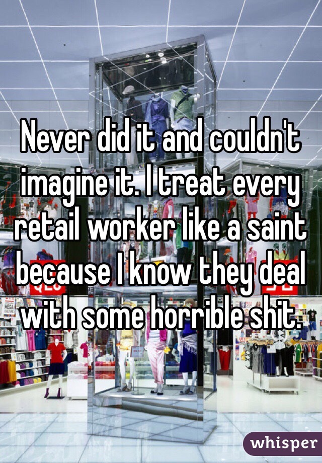 Never did it and couldn't imagine it. I treat every retail worker like a saint because I know they deal with some horrible shit. 