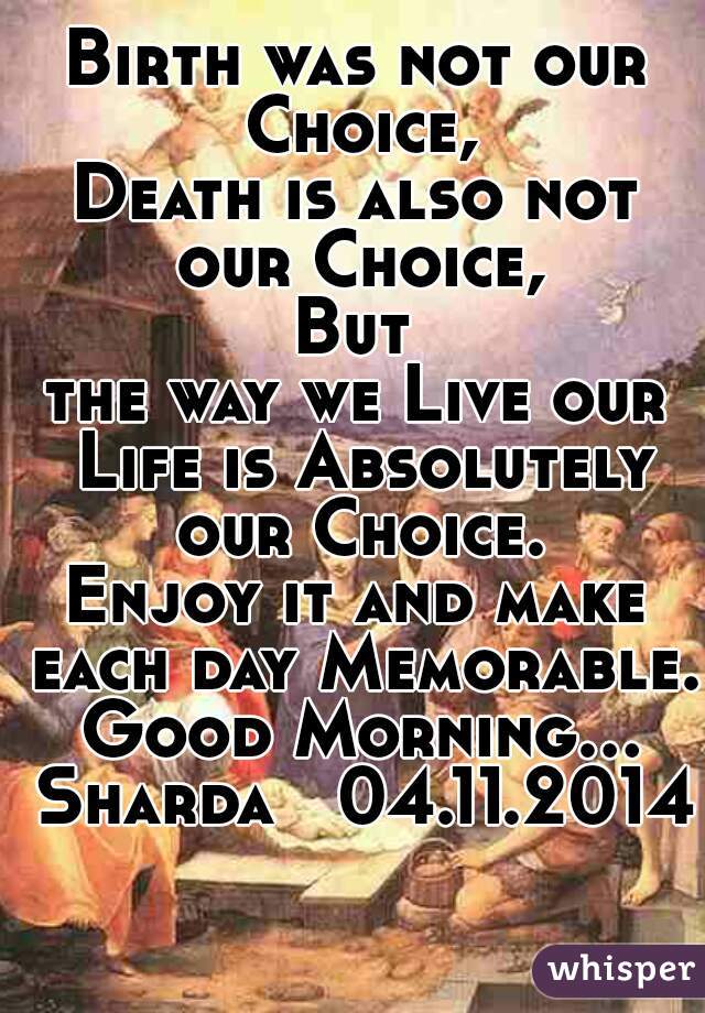 Birth was not our Choice,
Death is also not our Choice,
But
the way we Live our Life is Absolutely our Choice.
Enjoy it and make each day Memorable. Good Morning…
 Sharda   04.11.2014
