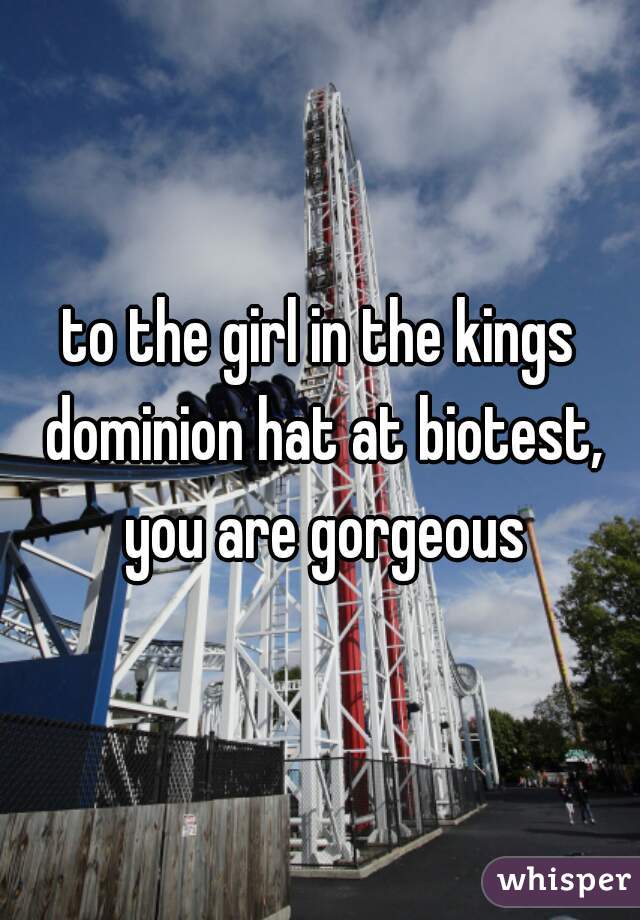 to the girl in the kings dominion hat at biotest, you are gorgeous