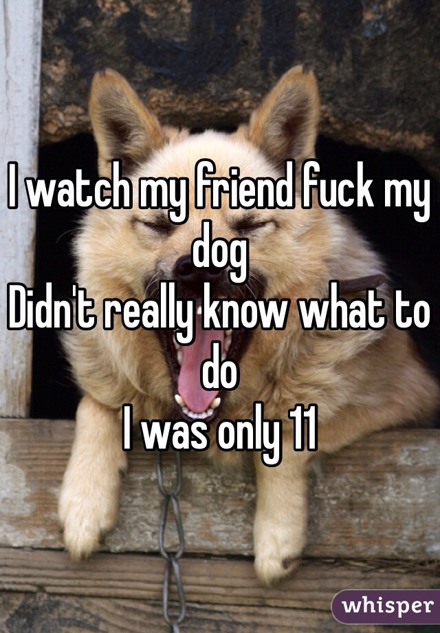 I watch my friend fuck my dog 
Didn't really know what to do 
I was only 11 