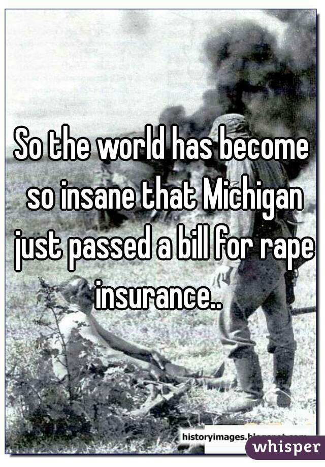 So the world has become so insane that Michigan just passed a bill for rape insurance..  