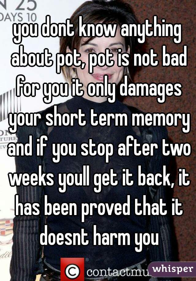 you dont know anything about pot, pot is not bad for you it only damages your short term memory and if you stop after two weeks youll get it back, it has been proved that it doesnt harm you