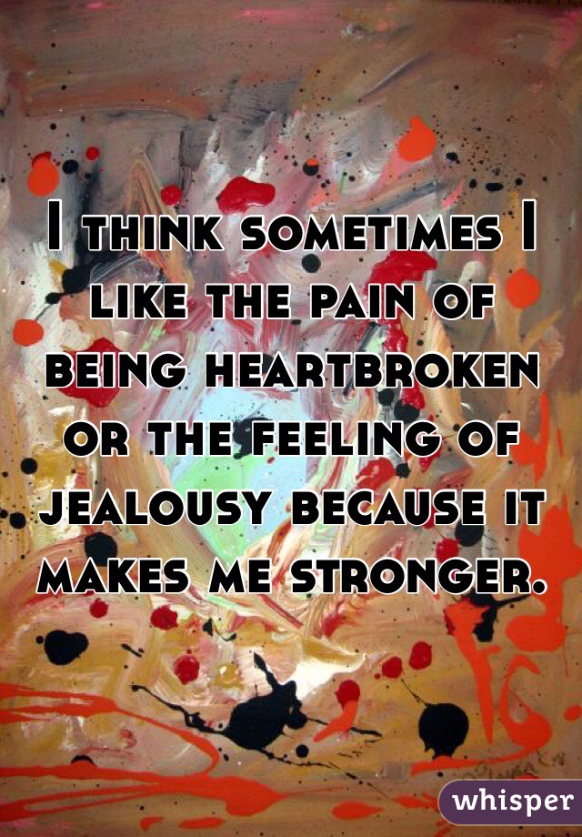 I think sometimes I like the pain of being heartbroken or the feeling of jealousy because it makes me stronger.