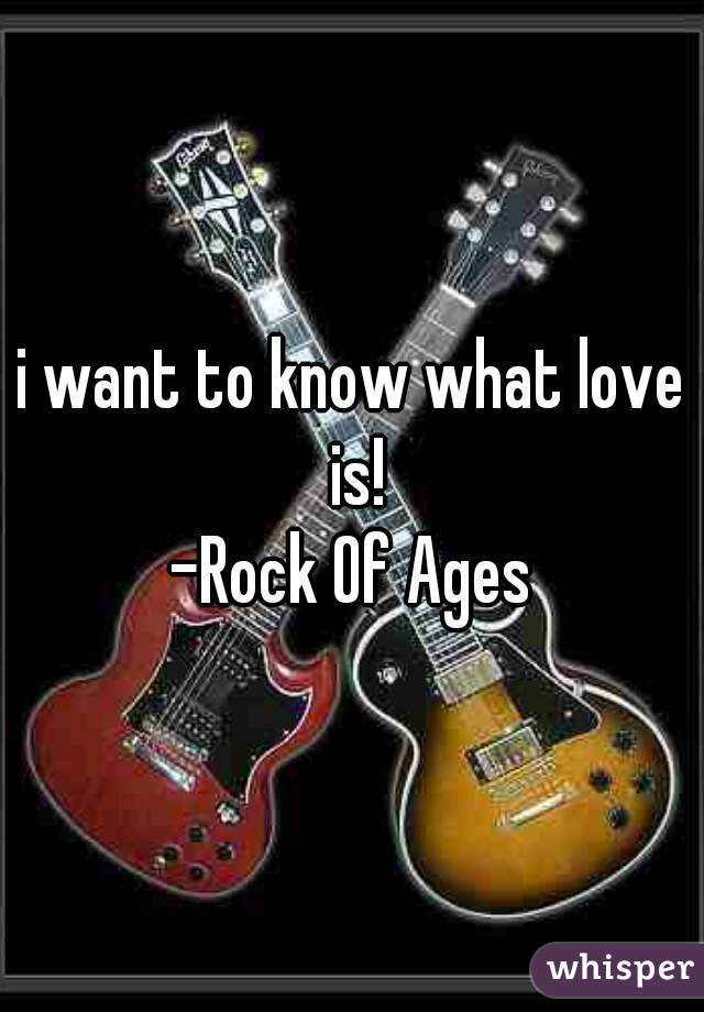 i want to know what love is!
-Rock Of Ages