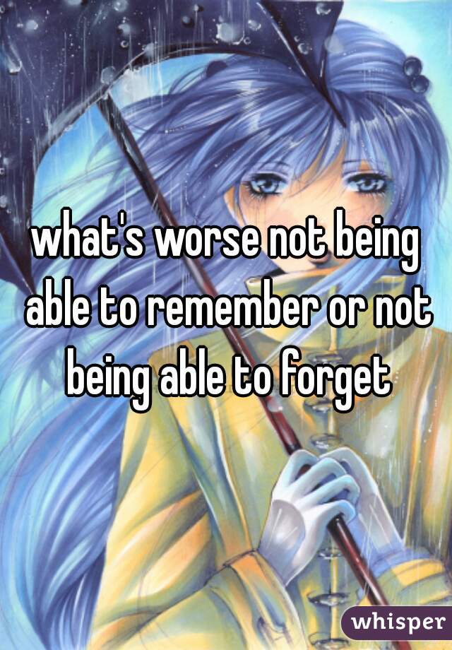 what's worse not being able to remember or not being able to forget