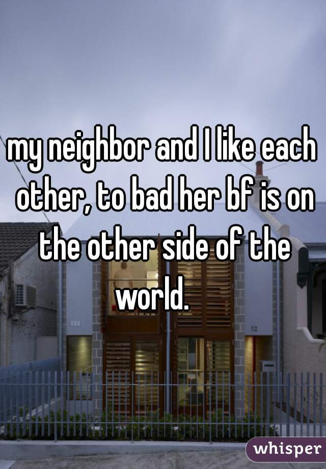 my neighbor and I like each other, to bad her bf is on the other side of the world.    