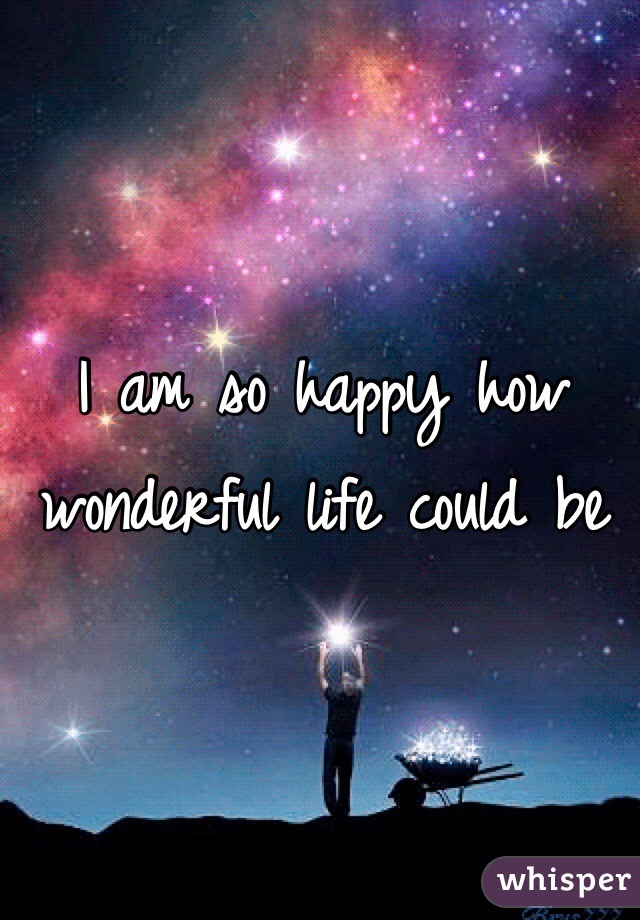 I am so happy how wonderful life could be