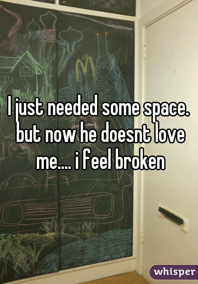 I just needed some space. but now he doesnt love me.... i feel broken