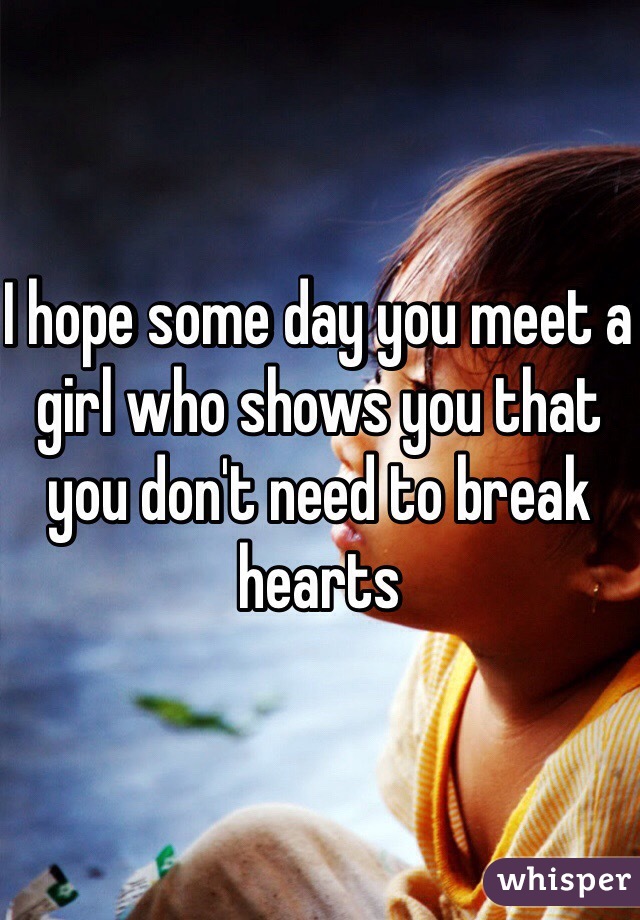 I hope some day you meet a girl who shows you that you don't need to break hearts